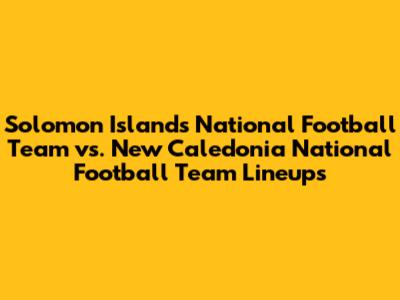 Solomon Islands National Football Team vs. New Caledonia National Football Team Lineups