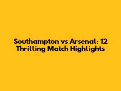 Southampton vs Arsenal: 12 Thrilling Match Highlights