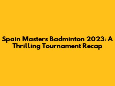 Spain Masters Badminton 2023: A Thrilling Tournament Recap