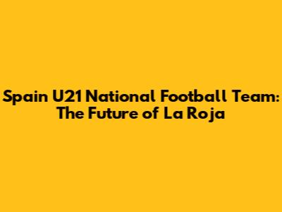 Spain U21 National Football Team: The Future of La Roja