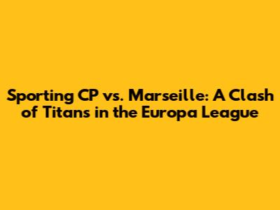 Sporting CP vs. Marseille: A Clash of Titans in the Europa League