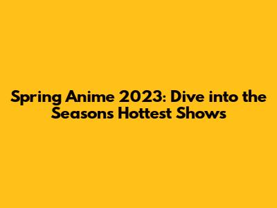 Spring Anime 2023: Dive into the Season's Hottest Shows