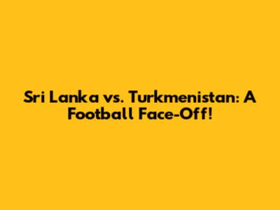 Sri Lanka vs. Turkmenistan: A Football Face-Off!