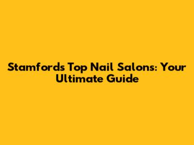 Stamford's Top Nail Salons: Your Ultimate Guide