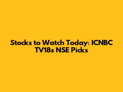 Stocks to Watch Today: ICNBC TV18's NSE Picks