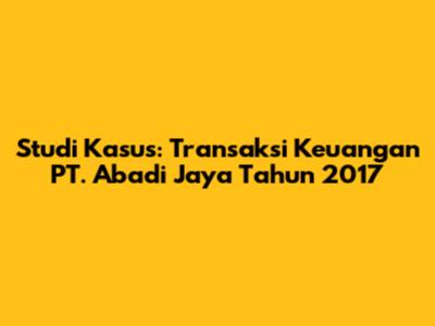 Studi Kasus: Transaksi Keuangan PT. Abadi Jaya Tahun 2017