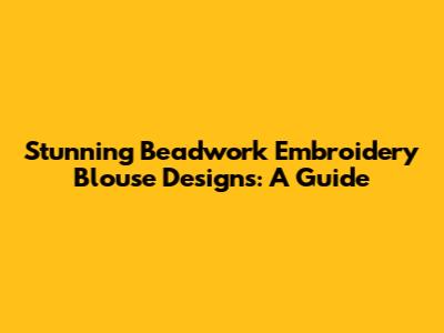 Stunning Beadwork Embroidery Blouse Designs: A Guide