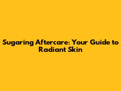 Sugaring Aftercare: Your Guide to Radiant Skin