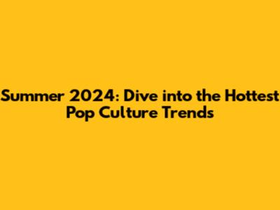 Summer 2024: Dive into the Hottest Pop Culture Trends