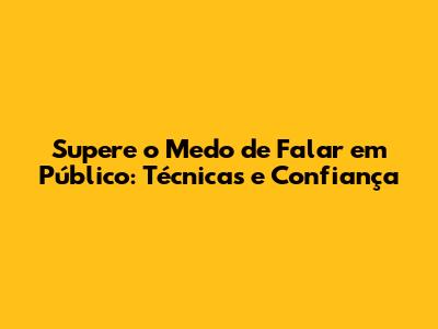 Supere o Medo de Falar em Público: Técnicas e Confiança