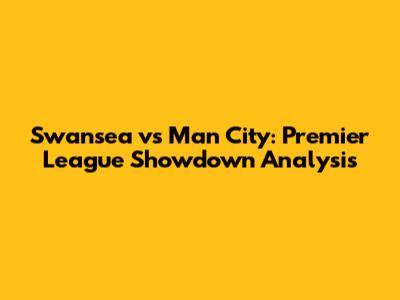Swansea vs Man City: Premier League Showdown Analysis