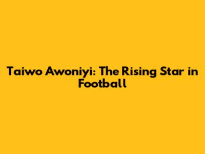Taiwo Awoniyi: The Rising Star in Football