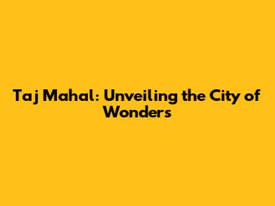 Taj Mahal: Unveiling the City of Wonders