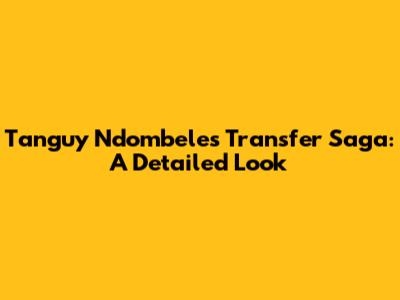 Tanguy Ndombele's Transfer Saga: A Detailed Look