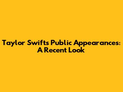 Taylor Swift's Public Appearances: A Recent Look