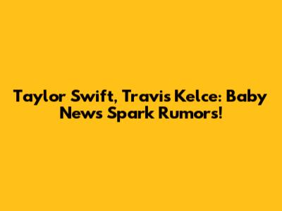 Taylor Swift, Travis Kelce: Baby News Spark Rumors!