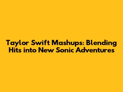 Taylor Swift Mashups: Blending Hits into New Sonic Adventures