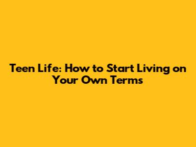 Teen Life: How to Start Living on Your Own Terms
