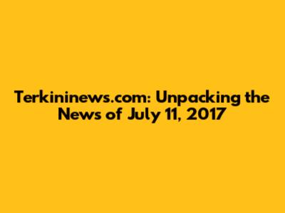 Terkininews.com: Unpacking the News of July 11, 2017