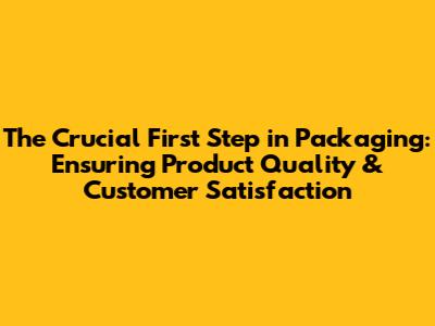 The Crucial First Step in Packaging: Ensuring Product Quality & Customer Satisfaction
