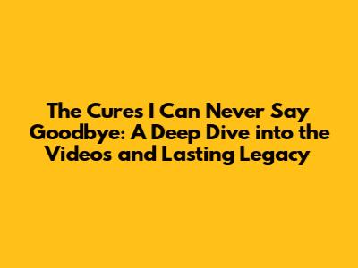 The Cure's 'I Can Never Say Goodbye': A Deep Dive into the Videos and Lasting Legacy