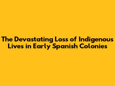 The Devastating Loss of Indigenous Lives in Early Spanish Colonies