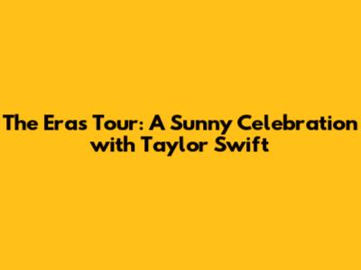 The Eras Tour: A Sunny Celebration with Taylor Swift