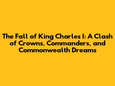 The Fall of King Charles I: A Clash of Crowns, Commanders, and Commonwealth Dreams