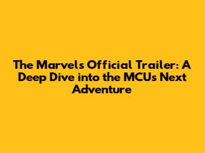 The Marvels Official Trailer: A Deep Dive into the MCU's Next Adventure