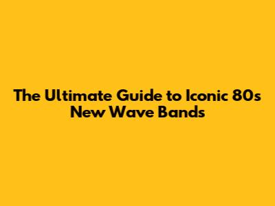 The Ultimate Guide to Iconic 80s New Wave Bands
