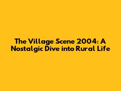 The Village Scene 2004: A Nostalgic Dive into Rural Life