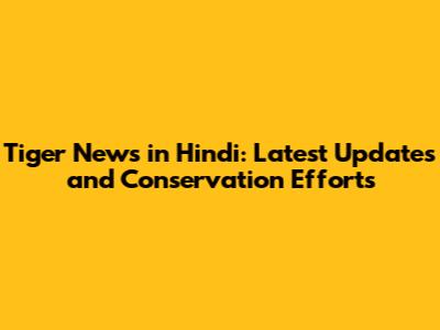 Tiger News in Hindi: Latest Updates and Conservation Efforts