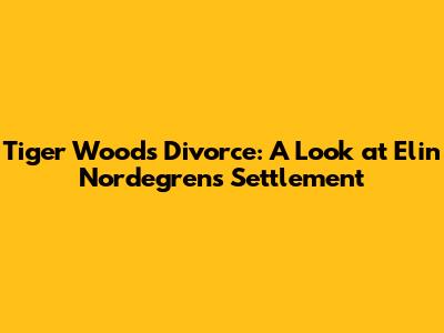 Tiger Woods' Divorce: A Look at Elin Nordegren's Settlement