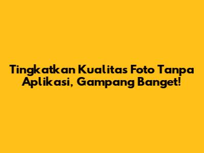 Tingkatkan Kualitas Foto Tanpa Aplikasi, Gampang Banget!