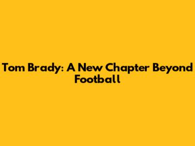 Tom Brady: A New Chapter Beyond Football