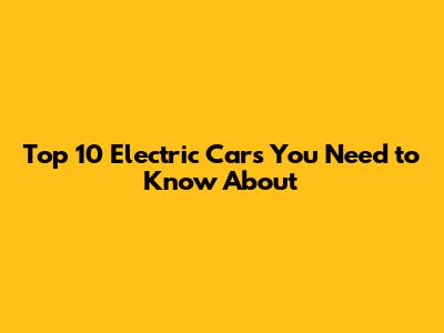 Top 10 Electric Cars You Need to Know About