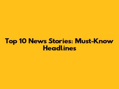 Top 10 News Stories: Must-Know Headlines