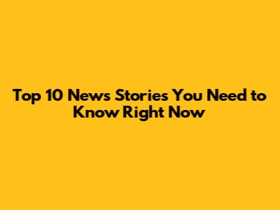 Top 10 News Stories You Need to Know Right Now