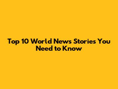 Top 10 World News Stories You Need to Know