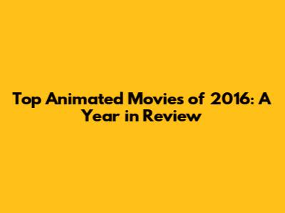 Top Animated Movies of 2016: A Year in Review