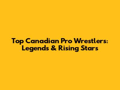 Top Canadian Pro Wrestlers: Legends & Rising Stars