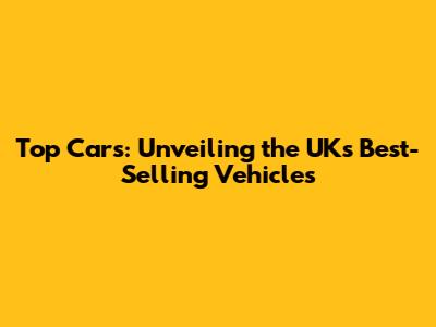 Top Cars: Unveiling the UK's Best-Selling Vehicles