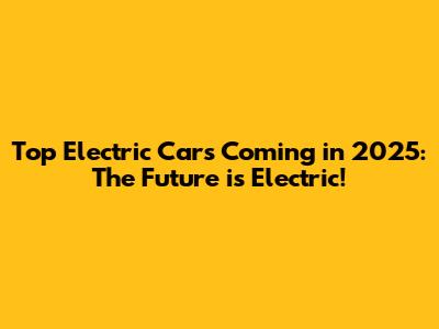 Top Electric Cars Coming in 2025: The Future is Electric!