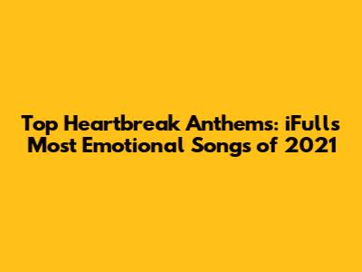Top Heartbreak Anthems: iFull's Most Emotional Songs of 2021