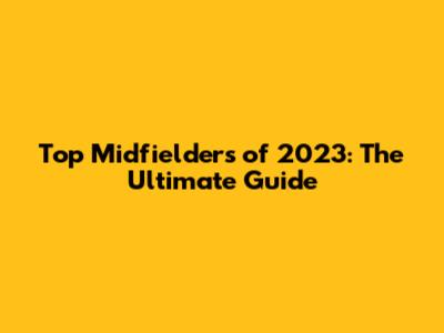 Top Midfielders of 2023: The Ultimate Guide