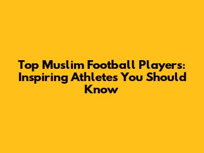 Top Muslim Football Players: Inspiring Athletes You Should Know
