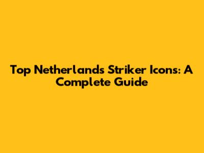 Top Netherlands Striker Icons: A Complete Guide