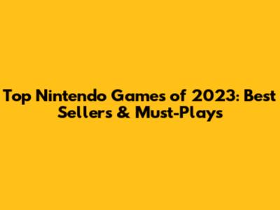 Top Nintendo Games of 2023: Best Sellers & Must-Plays