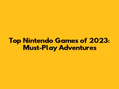 Top Nintendo Games of 2023: Must-Play Adventures