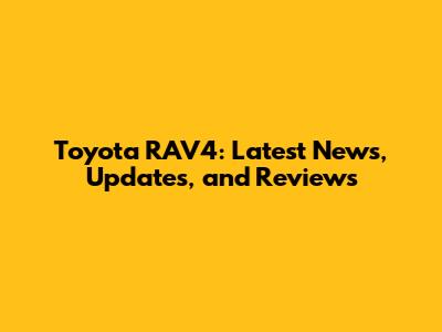 Toyota RAV4: Latest News, Updates, and Reviews